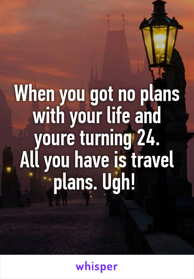 When you got no plans with your life and youre turning 24.
All you have is travel plans. Ugh! 