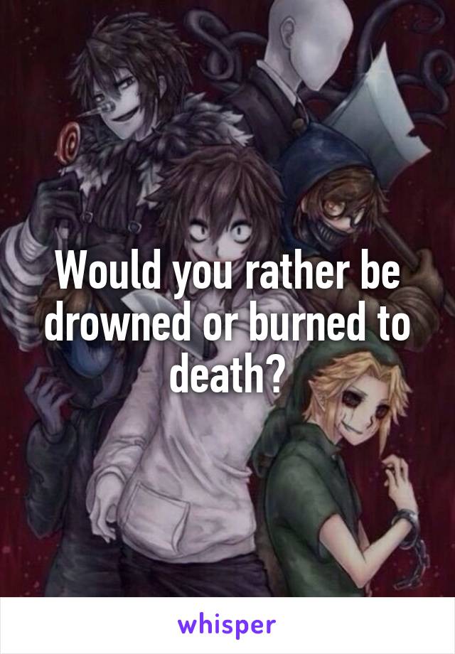 Would you rather be drowned or burned to death?