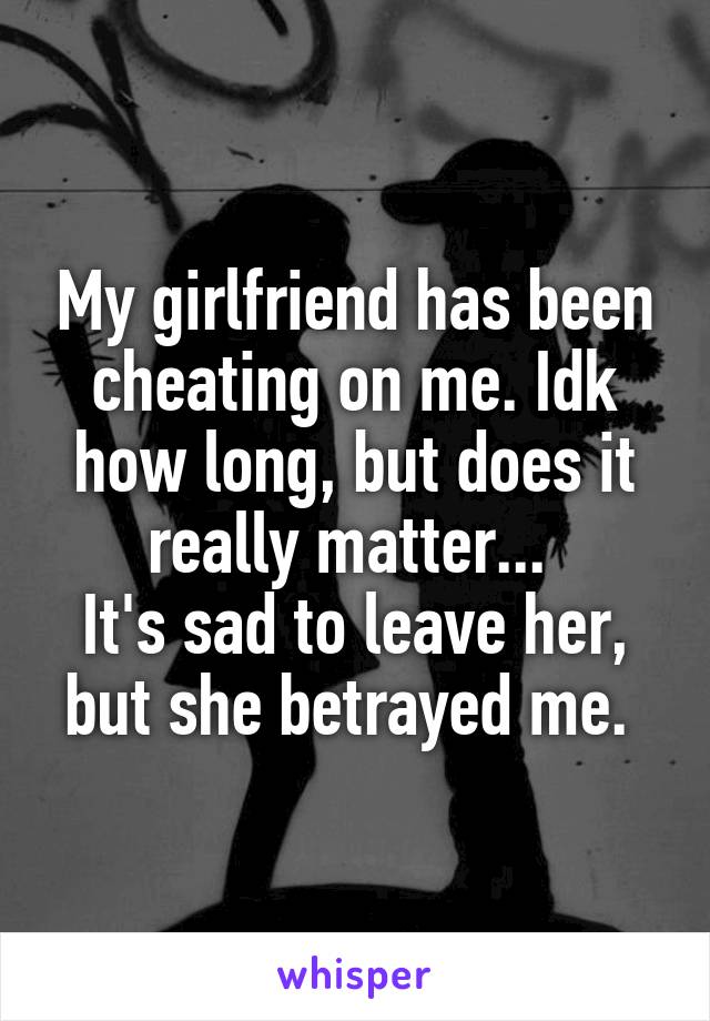 My girlfriend has been cheating on me. Idk how long, but does it really matter... 
It's sad to leave her, but she betrayed me. 