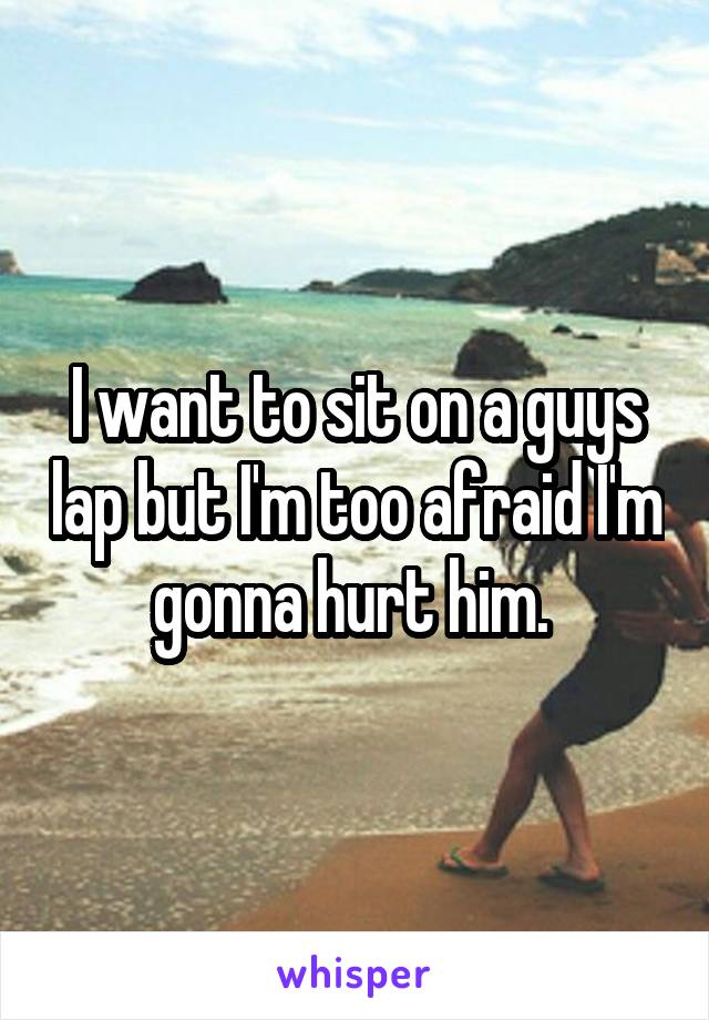 I want to sit on a guys lap but I'm too afraid I'm gonna hurt him. 