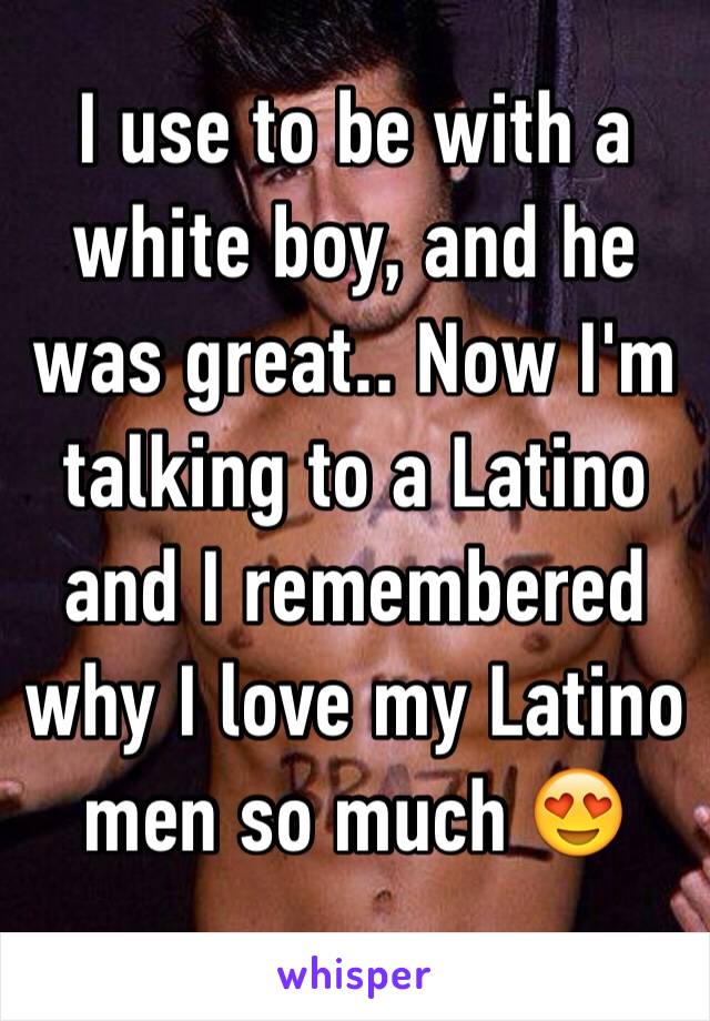 I use to be with a white boy, and he was great.. Now I'm talking to a Latino and I remembered why I love my Latino men so much 😍