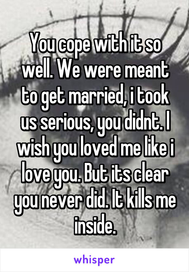 You cope with it so well. We were meant to get married, i took us serious, you didnt. I wish you loved me like i love you. But its clear you never did. It kills me inside.