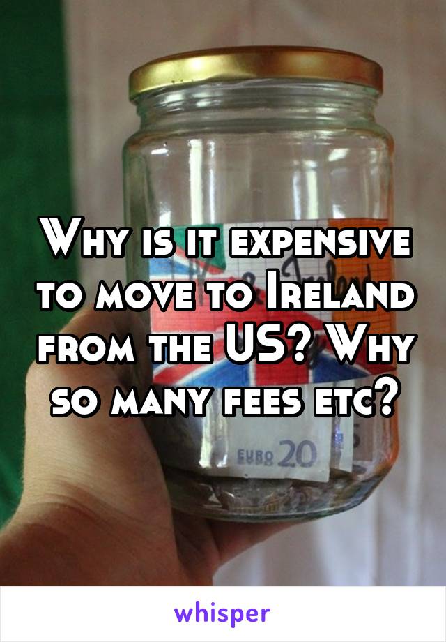 Why is it expensive to move to Ireland from the US? Why so many fees etc?