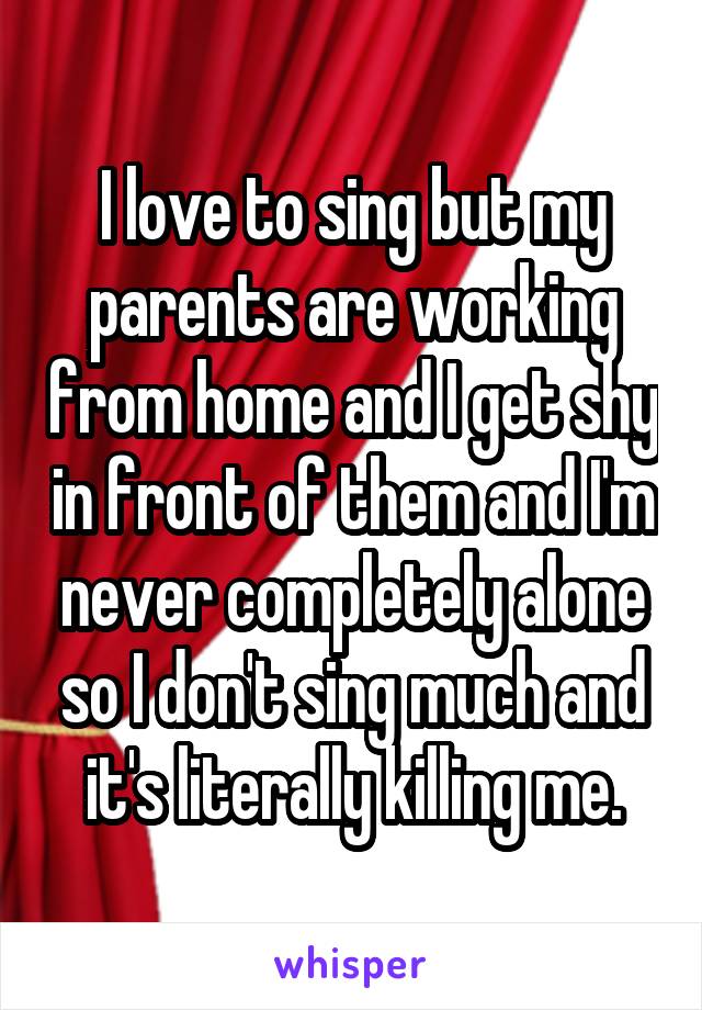 I love to sing but my parents are working from home and I get shy in front of them and I'm never completely alone so I don't sing much and it's literally killing me.