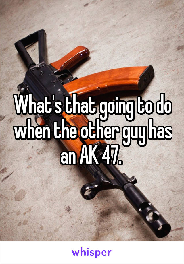 What's that going to do when the other guy has an AK 47. 