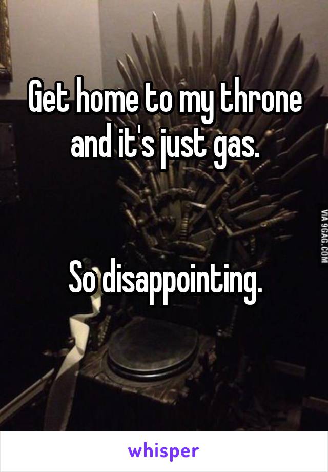 Get home to my throne and it's just gas.


So disappointing.

