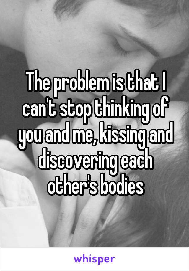 The problem is that I can't stop thinking of you and me, kissing and discovering each other's bodies