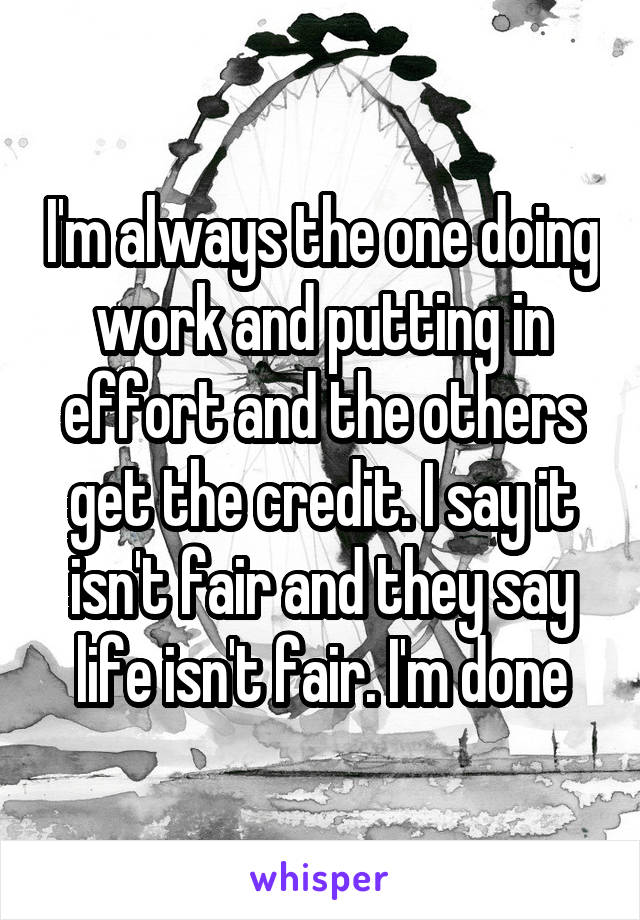 I'm always the one doing work and putting in effort and the others get the credit. I say it isn't fair and they say life isn't fair. I'm done