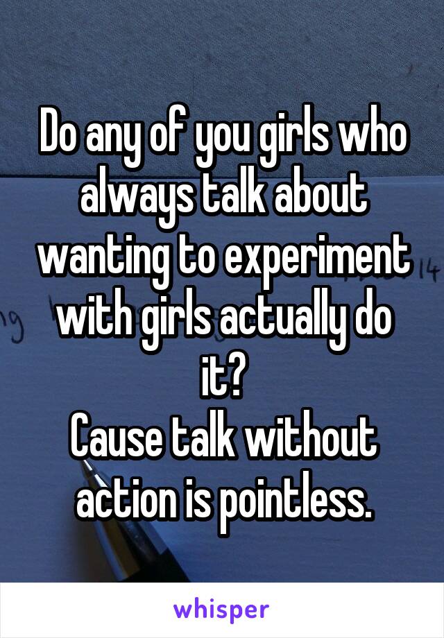 Do any of you girls who always talk about wanting to experiment with girls actually do it?
Cause talk without action is pointless.