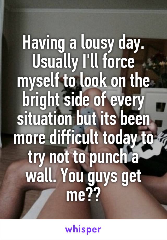 Having a lousy day. Usually I'll force myself to look on the bright side of every situation but its been more difficult today to try not to punch a wall. You guys get me??