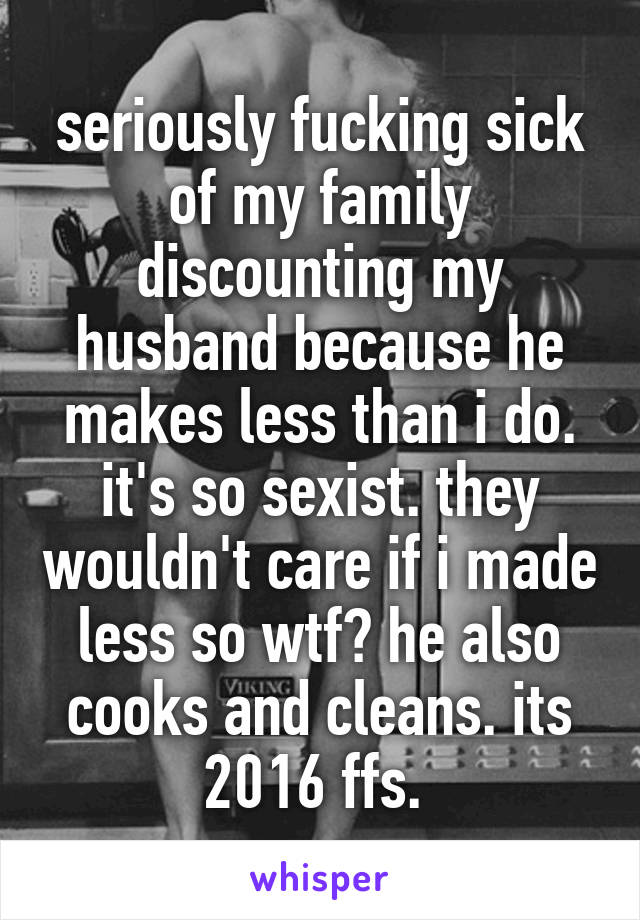 seriously fucking sick of my family discounting my husband because he makes less than i do. it's so sexist. they wouldn't care if i made less so wtf? he also cooks and cleans. its 2016 ffs. 