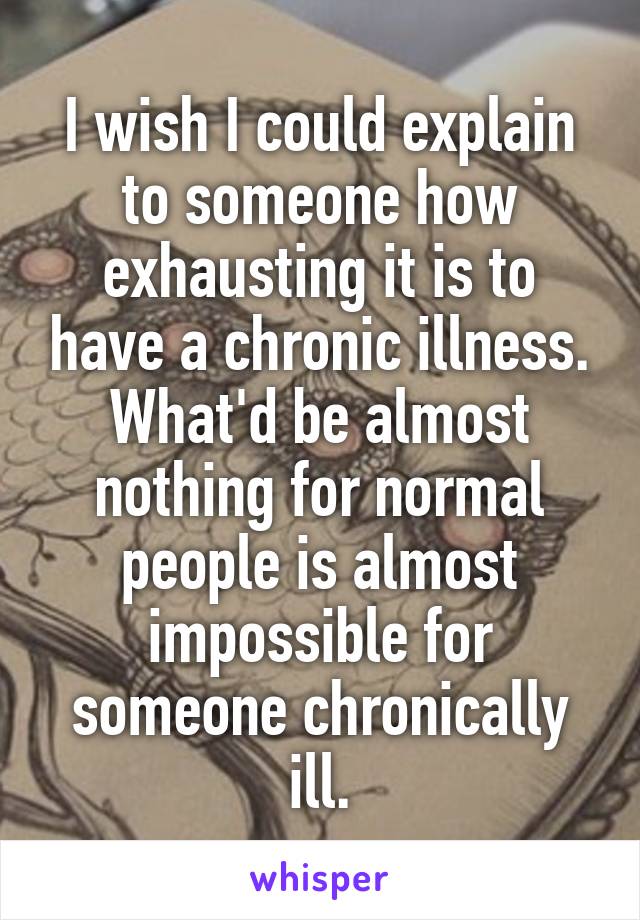 I wish I could explain to someone how exhausting it is to have a chronic illness. What'd be almost nothing for normal people is almost impossible for someone chronically ill.