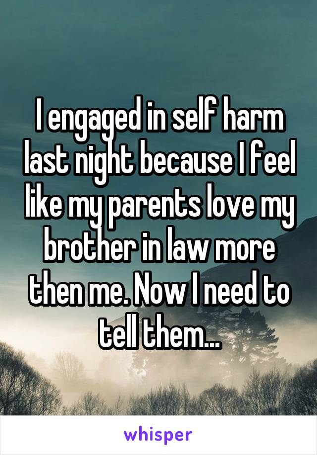 I engaged in self harm last night because I feel like my parents love my brother in law more then me. Now I need to tell them...