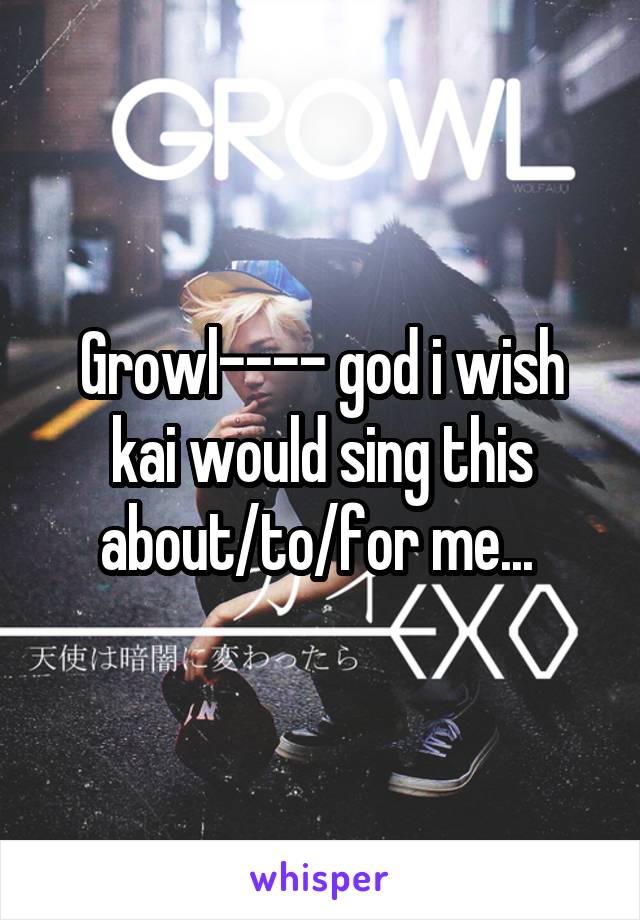 Growl---- god i wish kai would sing this about/to/for me... 