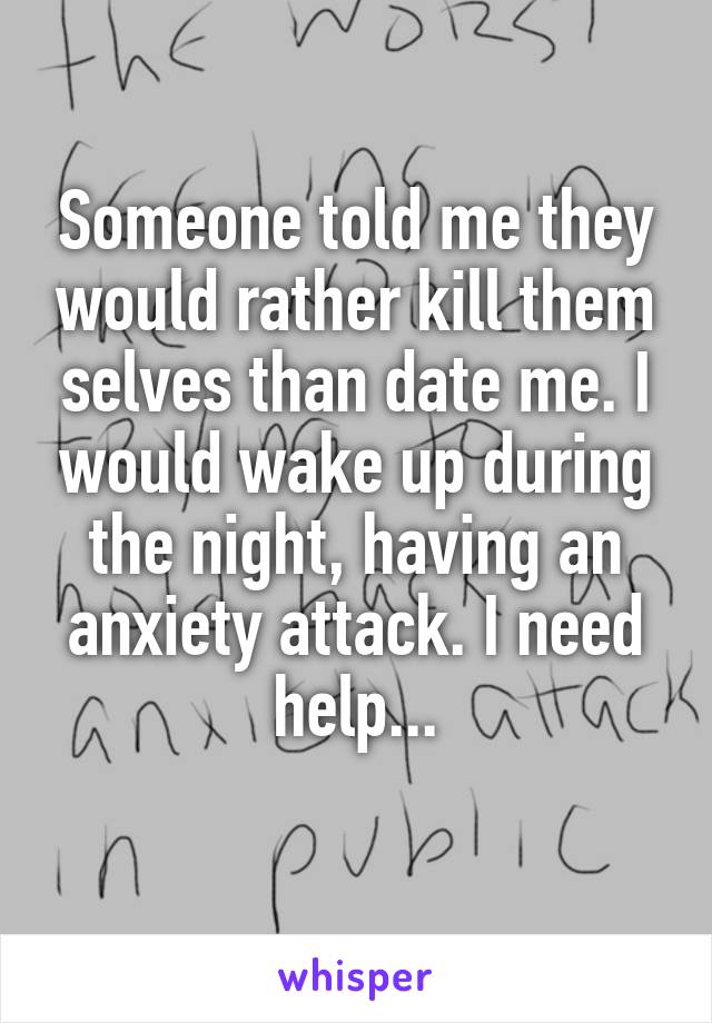 Someone told me they would rather kill them selves than date me. I would wake up during the night, having an anxiety attack. I need help...
