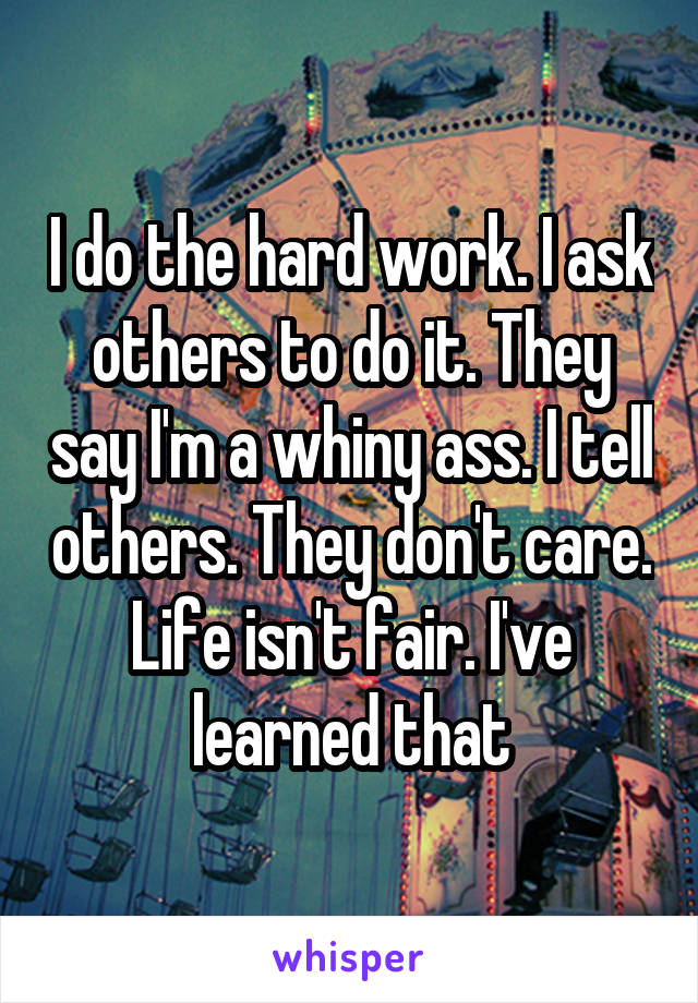 I do the hard work. I ask others to do it. They say I'm a whiny ass. I tell others. They don't care. Life isn't fair. I've learned that