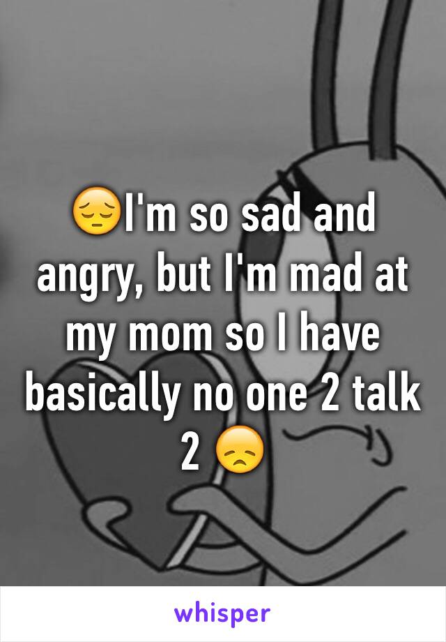 😔I'm so sad and angry, but I'm mad at my mom so I have basically no one 2 talk 2 😞