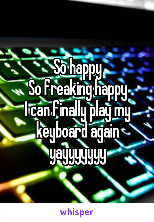 So happy
So freaking happy
I can finally play my keyboard again yayyyyyyy