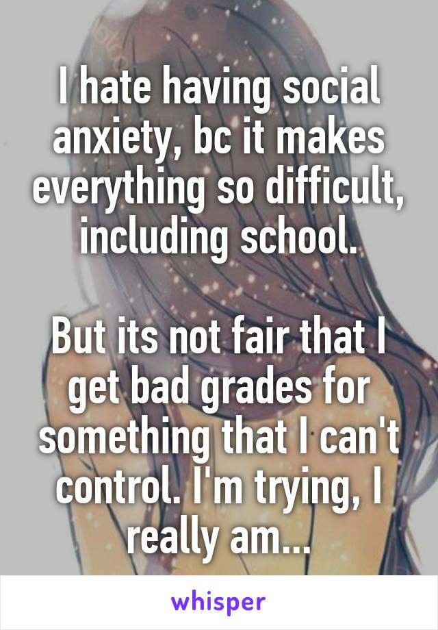 I hate having social anxiety, bc it makes everything so difficult, including school.

But its not fair that I get bad grades for something that I can't control. I'm trying, I really am...