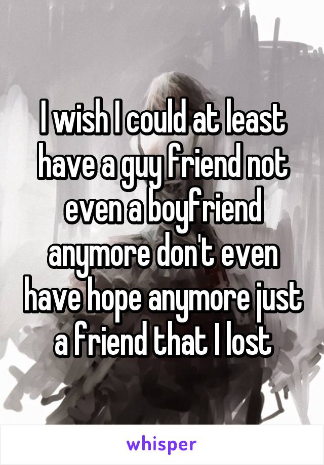 I wish I could at least have a guy friend not even a boyfriend anymore don't even have hope anymore just a friend that I lost