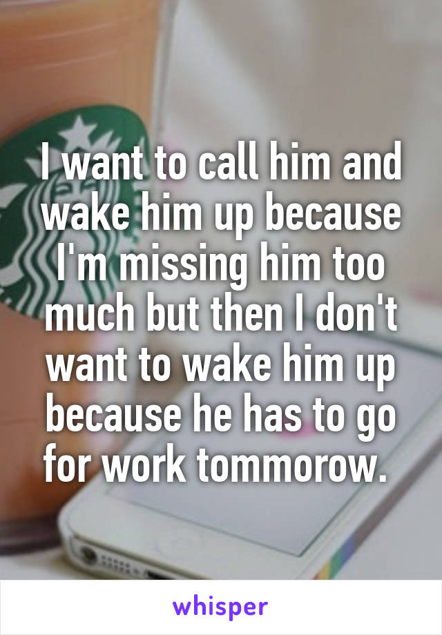 I want to call him and wake him up because I'm missing him too much but then I don't want to wake him up because he has to go for work tommorow. 