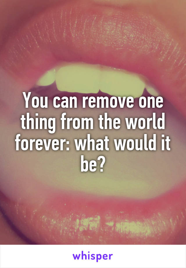 You can remove one thing from the world forever: what would it be?