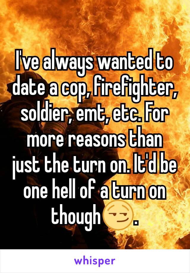 I've always wanted to date a cop, firefighter, soldier, emt, etc. For more reasons than just the turn on. It'd be one hell of a turn on though😏.