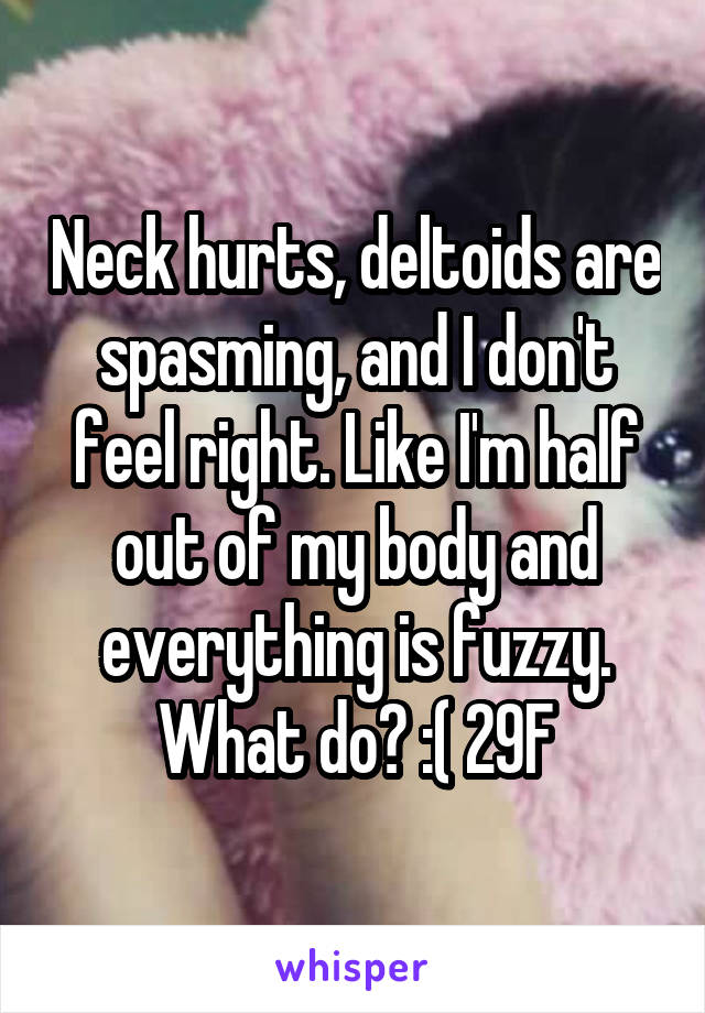 Neck hurts, deltoids are spasming, and I don't feel right. Like I'm half out of my body and everything is fuzzy. What do? :( 29F