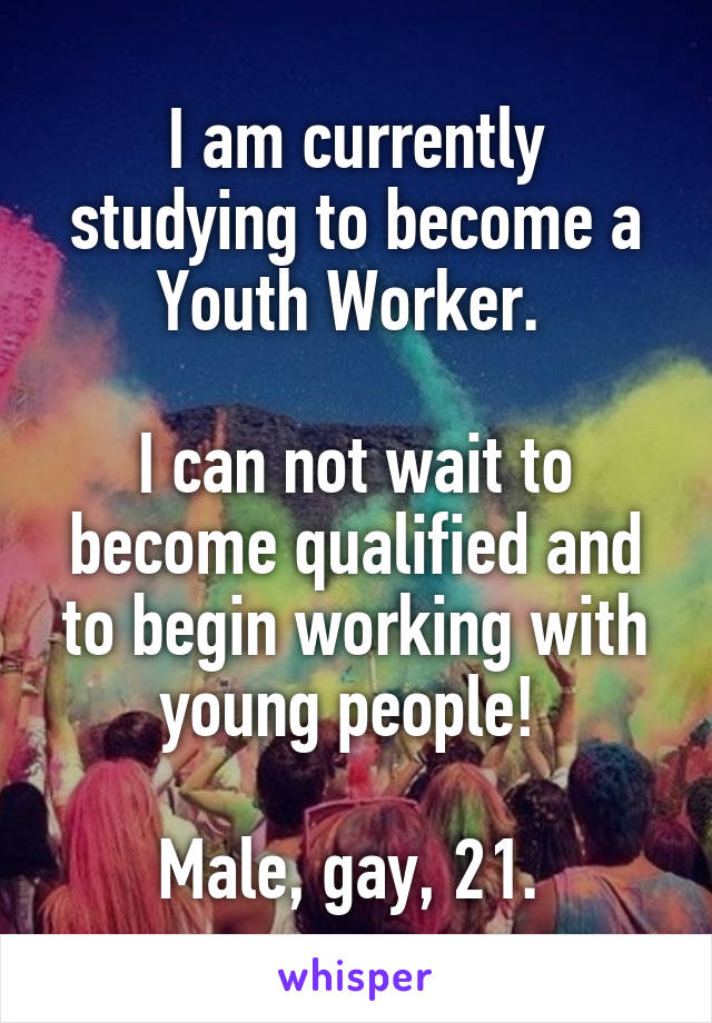 I am currently studying to become a Youth Worker. 

I can not wait to become qualified and to begin working with young people! 

Male, gay, 21. 