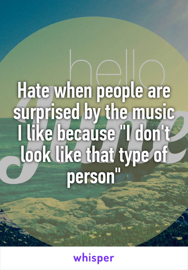 Hate when people are surprised by the music I like because "I don't look like that type of person"