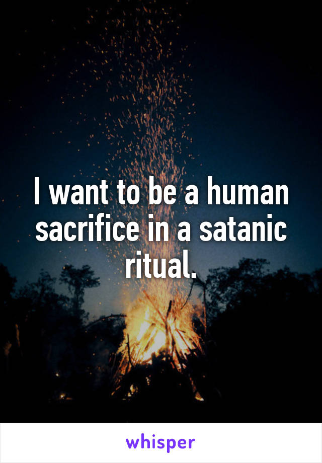 I want to be a human sacrifice in a satanic ritual.