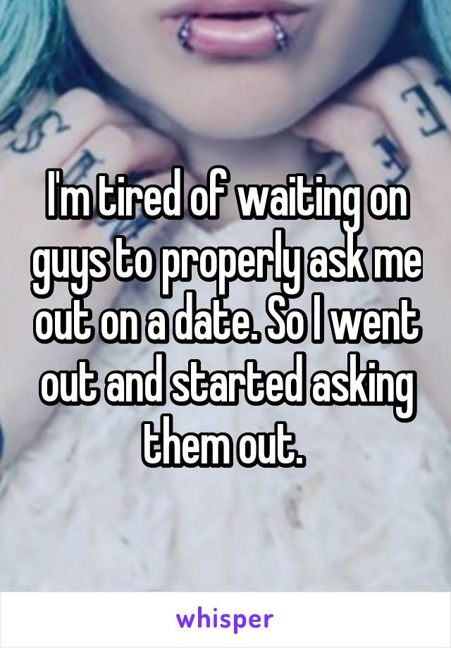 I'm tired of waiting on guys to properly ask me out on a date. So I went out and started asking them out. 