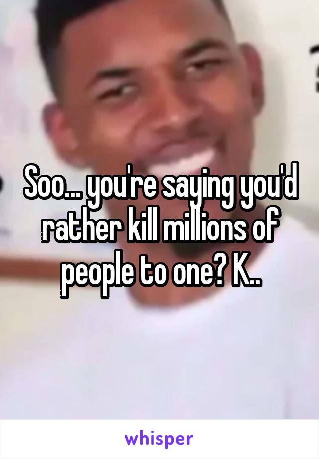 Soo... you're saying you'd rather kill millions of people to one? K..