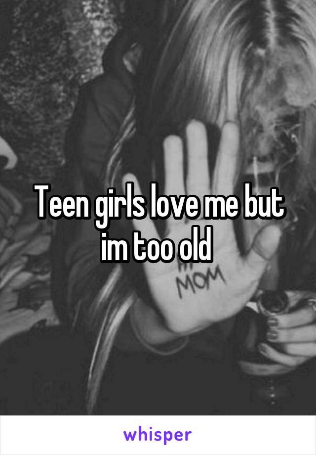 Teen girls love me but im too old 