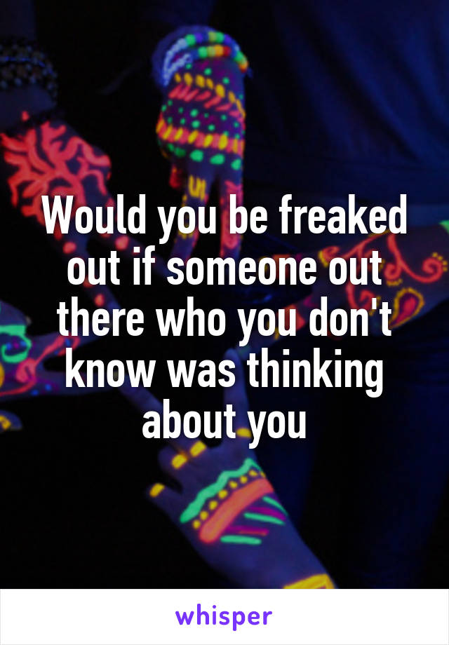 Would you be freaked out if someone out there who you don't know was thinking about you