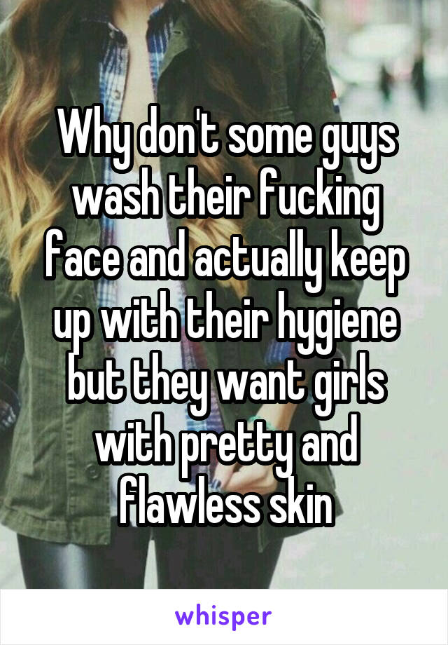 Why don't some guys wash their fucking face and actually keep up with their hygiene but they want girls with pretty and flawless skin