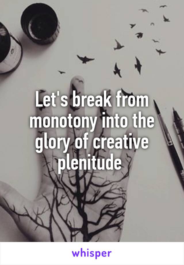 Let's break from monotony into the glory of creative plenitude 