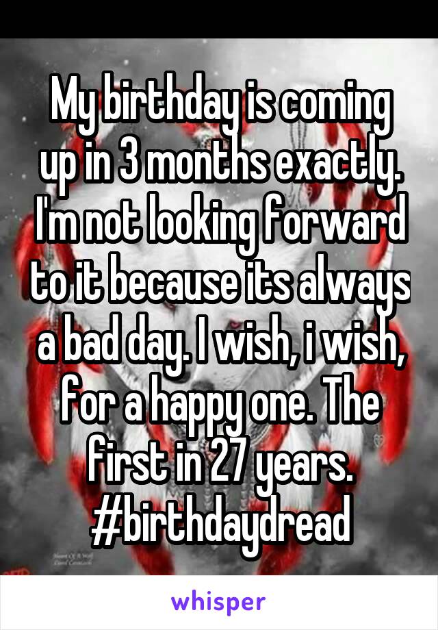 My birthday is coming up in 3 months exactly. I'm not looking forward to it because its always a bad day. I wish, i wish, for a happy one. The first in 27 years. #birthdaydread