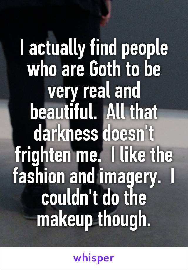 I actually find people who are Goth to be very real and beautiful.  All that darkness doesn't frighten me.  I like the fashion and imagery.  I couldn't do the makeup though.