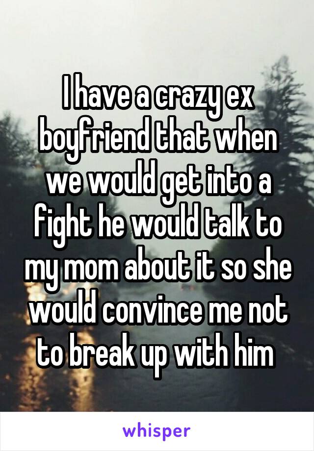 I have a crazy ex boyfriend that when we would get into a fight he would talk to my mom about it so she would convince me not to break up with him 