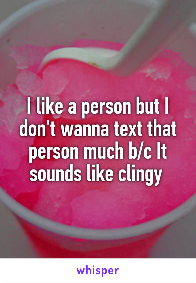 I like a person but I don't wanna text that person much b/c It sounds like clingy 