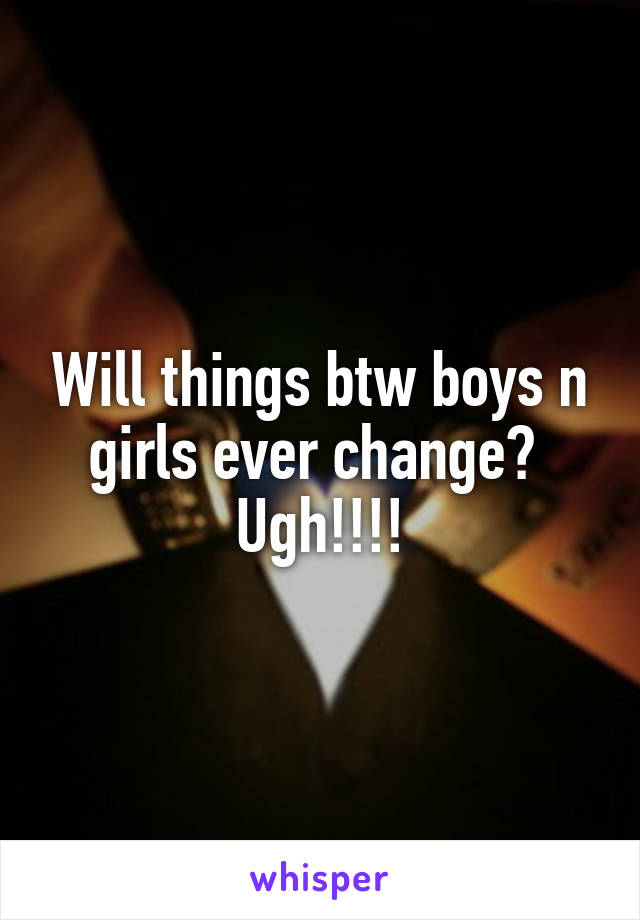 Will things btw boys n girls ever change? 
Ugh!!!!