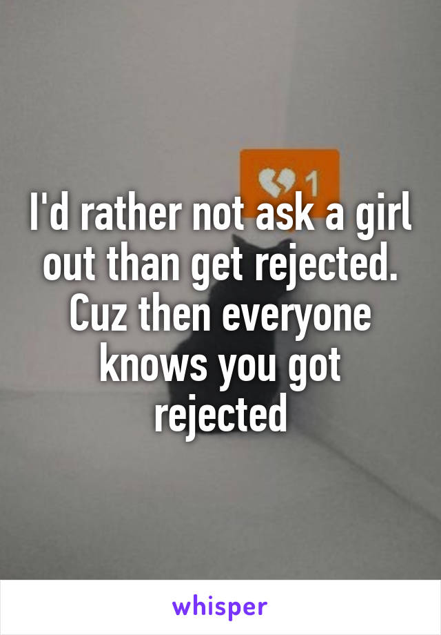 I'd rather not ask a girl out than get rejected. Cuz then everyone knows you got rejected