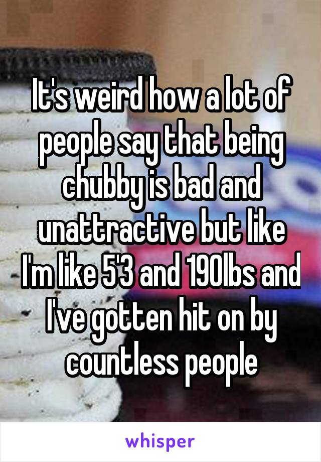 It's weird how a lot of people say that being chubby is bad and unattractive but like I'm like 5'3 and 190lbs and I've gotten hit on by countless people