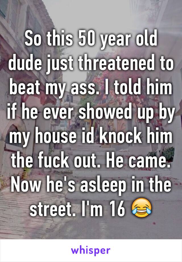 So this 50 year old dude just threatened to beat my ass. I told him if he ever showed up by my house id knock him the fuck out. He came. Now he's asleep in the street. I'm 16 😂