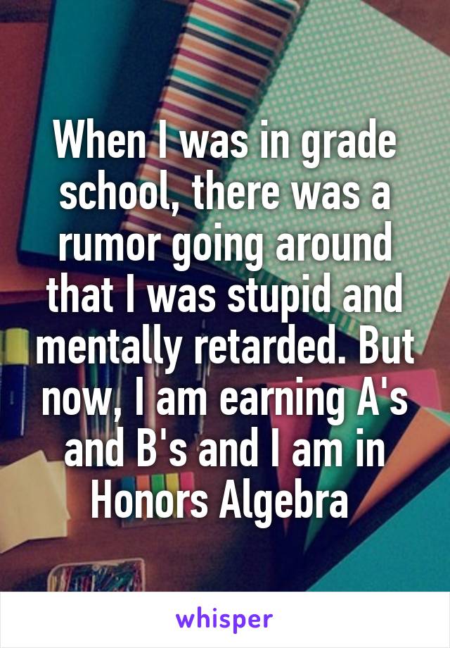 When I was in grade school, there was a rumor going around that I was stupid and mentally retarded. But now, I am earning A's and B's and I am in Honors Algebra 