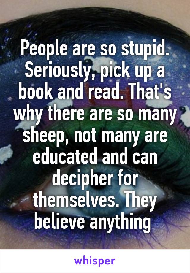 People are so stupid. Seriously, pick up a book and read. That's why there are so many sheep, not many are educated and can decipher for themselves. They believe anything 