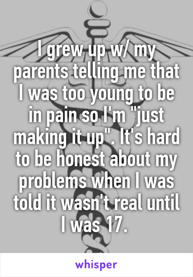 I grew up w/ my parents telling me that I was too young to be in pain so I'm "just making it up". It's hard to be honest about my problems when I was told it wasn't real until I was 17. 