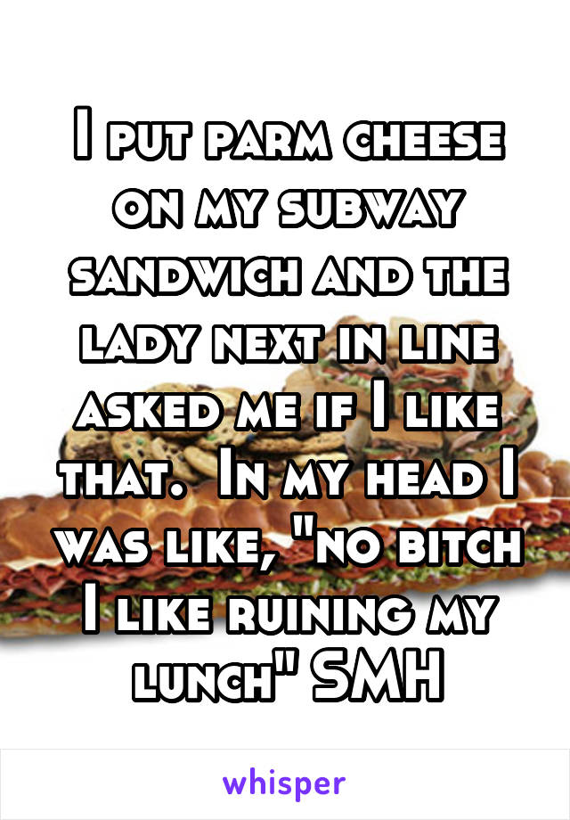 I put parm cheese on my subway sandwich and the lady next in line asked me if I like that.  In my head I was like, "no bitch I like ruining my lunch" SMH