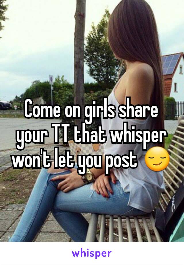 Come on girls share your TT that whisper won't let you post 😏